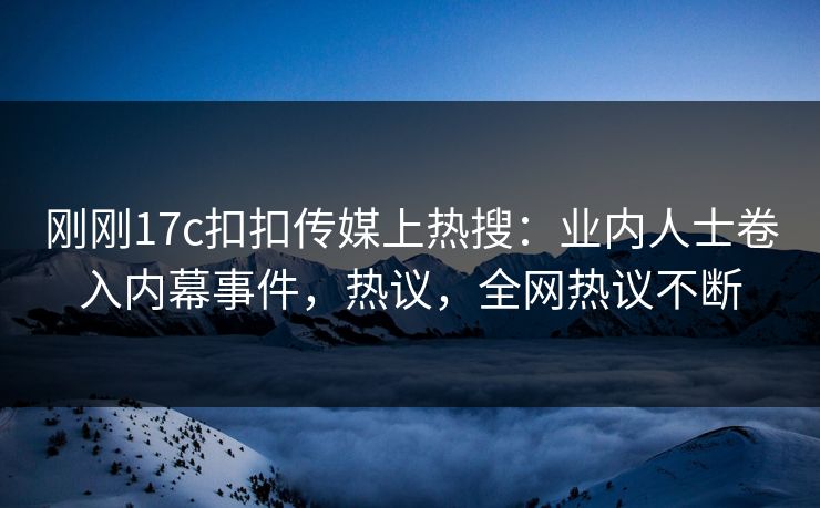 刚刚17c扣扣传媒上热搜：业内人士卷入内幕事件，热议，全网热议不断