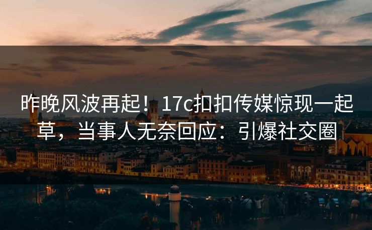 昨晚风波再起！17c扣扣传媒惊现一起草，当事人无奈回应：引爆社交圈