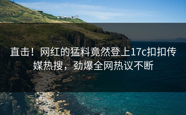 直击！网红的猛料竟然登上17c扣扣传媒热搜，劲爆全网热议不断