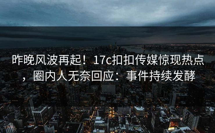 昨晚风波再起！17c扣扣传媒惊现热点，圈内人无奈回应：事件持续发酵