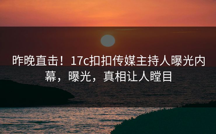 昨晚直击！17c扣扣传媒主持人曝光内幕，曝光，真相让人瞠目