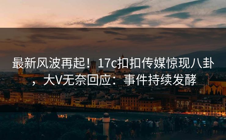 最新风波再起！17c扣扣传媒惊现八卦，大V无奈回应：事件持续发酵
