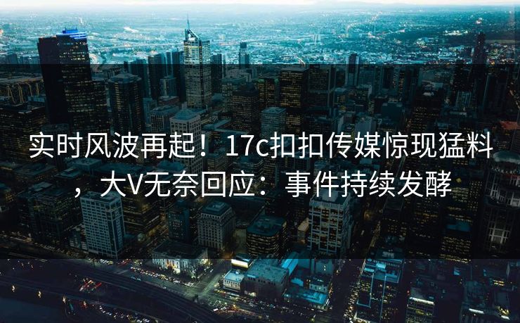 实时风波再起！17c扣扣传媒惊现猛料，大V无奈回应：事件持续发酵