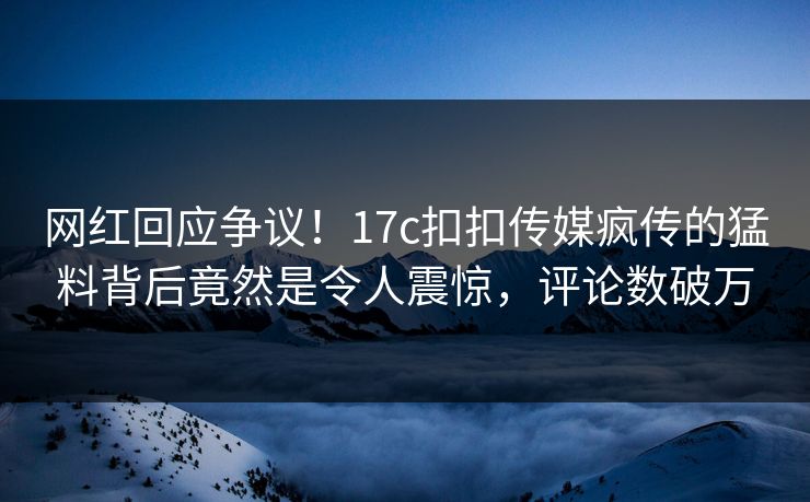 网红回应争议！17c扣扣传媒疯传的猛料背后竟然是令人震惊，评论数破万