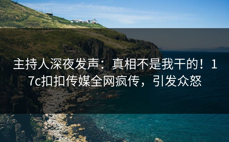 主持人深夜发声：真相不是我干的！17c扣扣传媒全网疯传，引发众怒