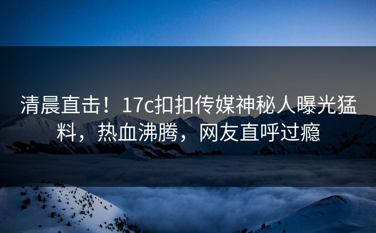清晨直击！17c扣扣传媒神秘人曝光猛料，热血沸腾，网友直呼过瘾
