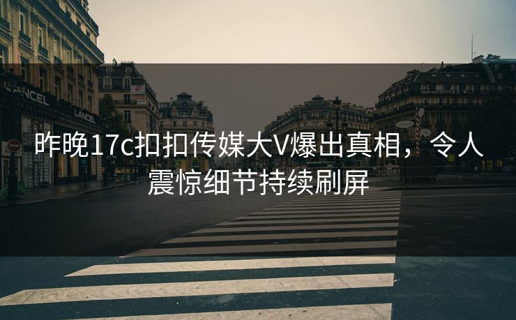 昨晚17c扣扣传媒大V爆出真相，令人震惊细节持续刷屏
