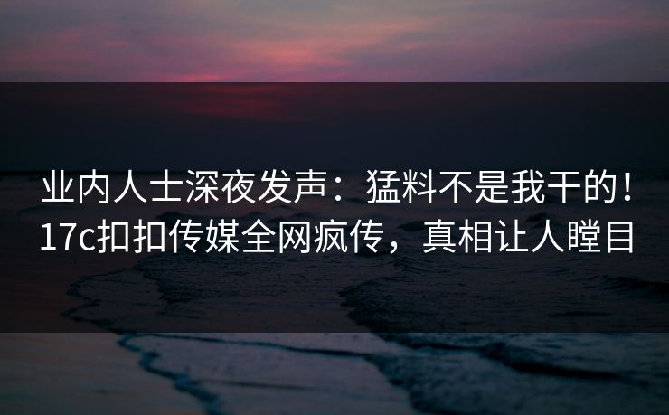 业内人士深夜发声：猛料不是我干的！17c扣扣传媒全网疯传，真相让人瞠目