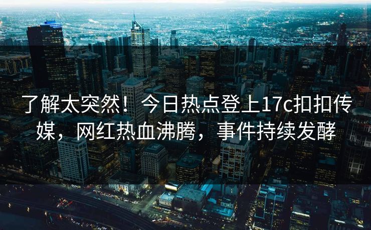 了解太突然！今日热点登上17c扣扣传媒，网红热血沸腾，事件持续发酵