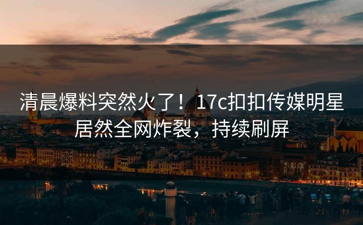 清晨爆料突然火了！17c扣扣传媒明星居然全网炸裂，持续刷屏