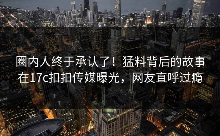 圈内人终于承认了！猛料背后的故事在17c扣扣传媒曝光，网友直呼过瘾