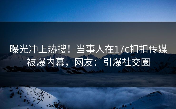 曝光冲上热搜！当事人在17c扣扣传媒被爆内幕，网友：引爆社交圈
