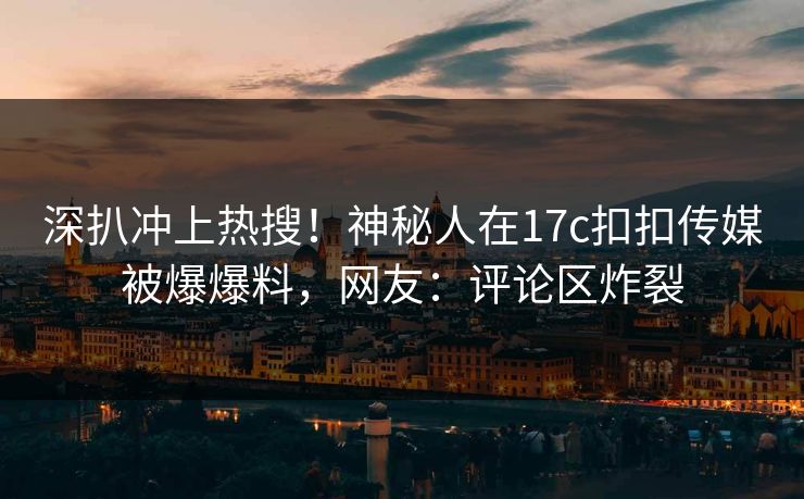 深扒冲上热搜！神秘人在17c扣扣传媒被爆爆料，网友：评论区炸裂
