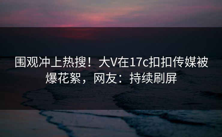 围观冲上热搜！大V在17c扣扣传媒被爆花絮，网友：持续刷屏