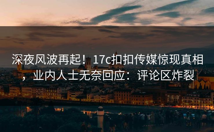 深夜风波再起！17c扣扣传媒惊现真相，业内人士无奈回应：评论区炸裂