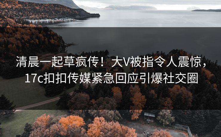 清晨一起草疯传！大V被指令人震惊，17c扣扣传媒紧急回应引爆社交圈