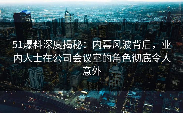 51爆料深度揭秘：内幕风波背后，业内人士在公司会议室的角色彻底令人意外