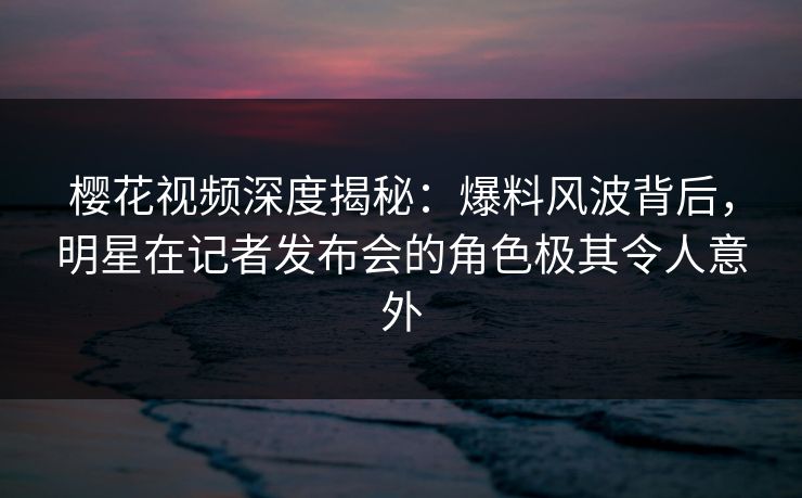 樱花视频深度揭秘：爆料风波背后，明星在记者发布会的角色极其令人意外