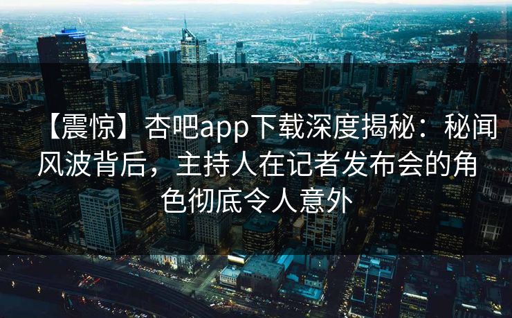 【震惊】杏吧app下载深度揭秘：秘闻风波背后，主持人在记者发布会的角色彻底令人意外