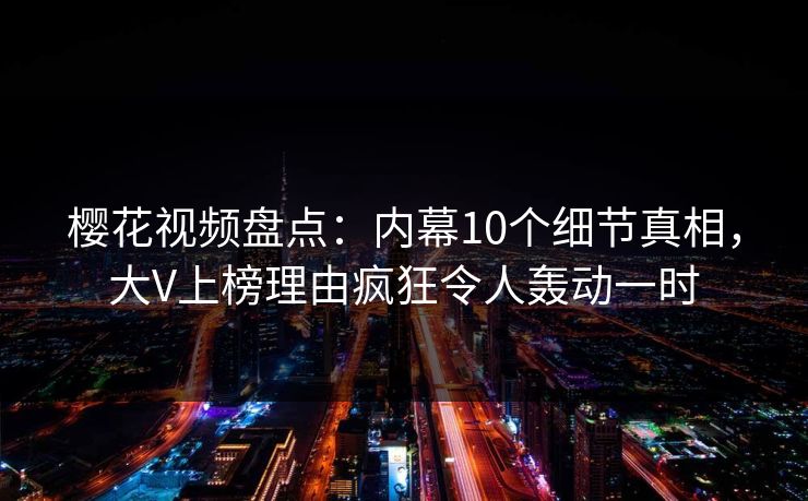 樱花视频盘点：内幕10个细节真相，大V上榜理由疯狂令人轰动一时