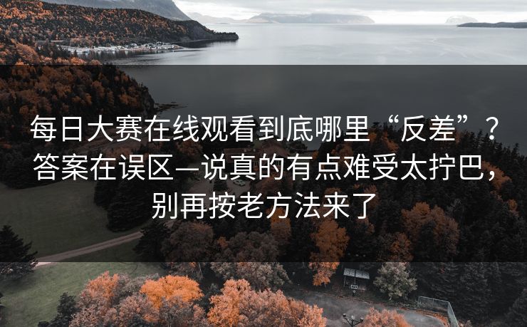 每日大赛在线观看到底哪里“反差”？答案在误区—说真的有点难受太拧巴，别再按老方法来了