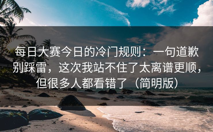 每日大赛今日的冷门规则：一句道歉别踩雷，这次我站不住了太离谱更顺，但很多人都看错了（简明版）