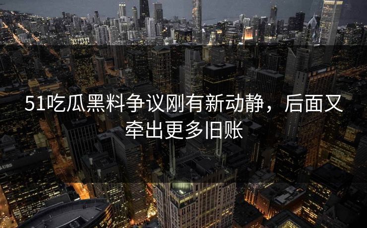 51吃瓜黑料争议刚有新动静，后面又牵出更多旧账