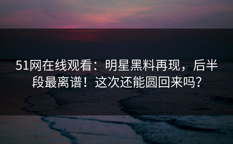 51网在线观看：明星黑料再现，后半段最离谱！这次还能圆回来吗？