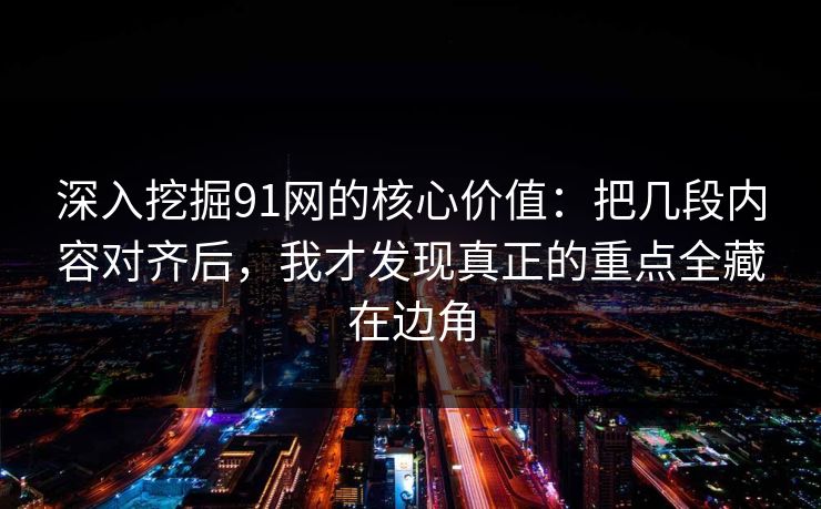 深入挖掘91网的核心价值:把几段内容对齐后,我才发现真正的重点全藏在边角 深入挖掘91网的核心价值:把几段内容对齐后,我才发现真正的重点全藏在边角