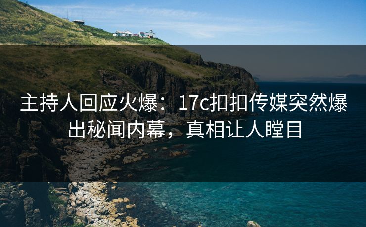 主持人回应火爆：17c扣扣传媒突然爆出秘闻内幕，真相让人瞠目