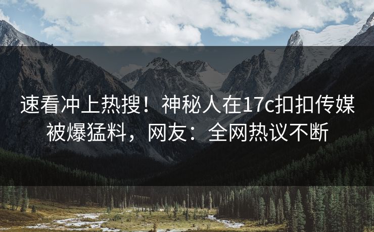 速看冲上热搜！神秘人在17c扣扣传媒被爆猛料，网友：全网热议不断
