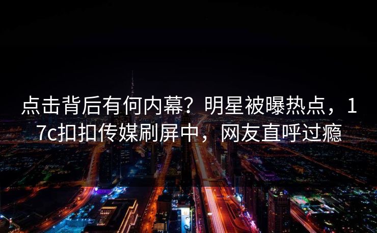 点击背后有何内幕？明星被曝热点，17c扣扣传媒刷屏中，网友直呼过瘾