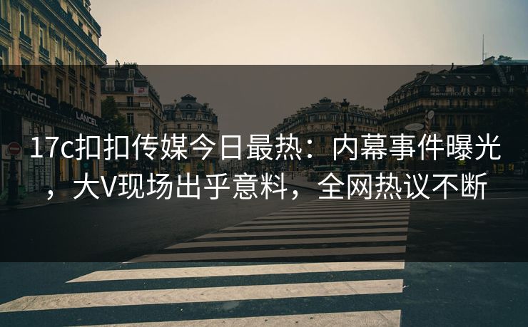 17c扣扣传媒今日最热：内幕事件曝光，大V现场出乎意料，全网热议不断