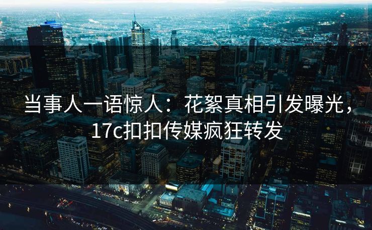 当事人一语惊人：花絮真相引发曝光，17c扣扣传媒疯狂转发