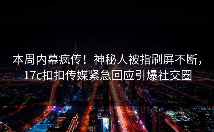 本周内幕疯传！神秘人被指刷屏不断，17c扣扣传媒紧急回应引爆社交圈