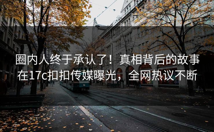 圈内人终于承认了！真相背后的故事在17c扣扣传媒曝光，全网热议不断