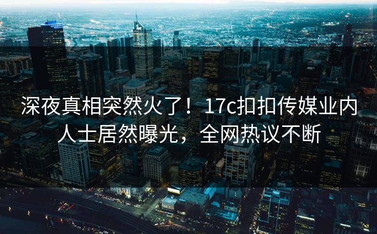 深夜真相突然火了！17c扣扣传媒业内人士居然曝光，全网热议不断