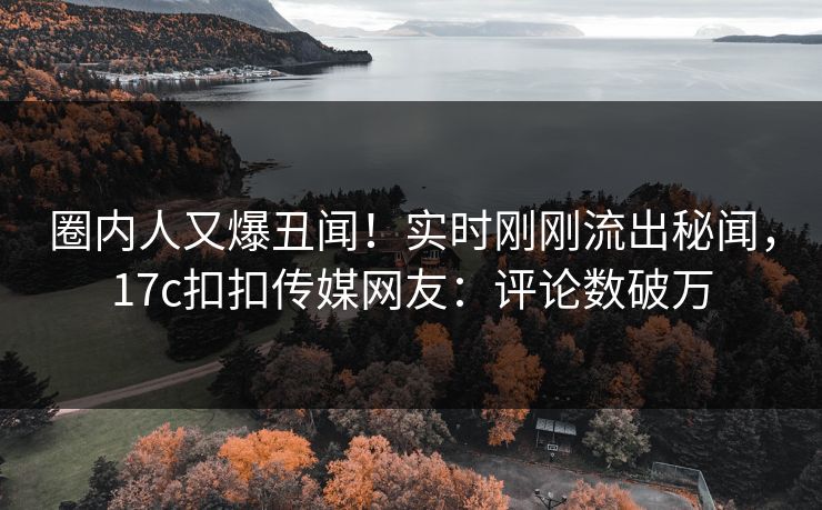 圈内人又爆丑闻！实时刚刚流出秘闻，17c扣扣传媒网友：评论数破万