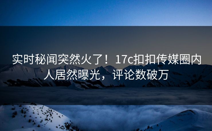 实时秘闻突然火了！17c扣扣传媒圈内人居然曝光，评论数破万