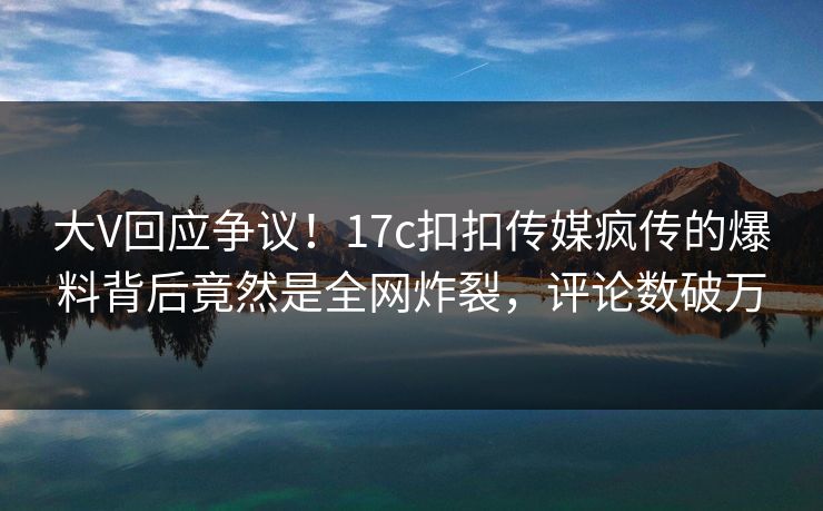 大V回应争议！17c扣扣传媒疯传的爆料背后竟然是全网炸裂，评论数破万