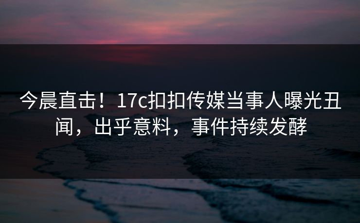 今晨直击！17c扣扣传媒当事人曝光丑闻，出乎意料，事件持续发酵