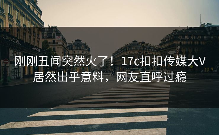 刚刚丑闻突然火了！17c扣扣传媒大V居然出乎意料，网友直呼过瘾