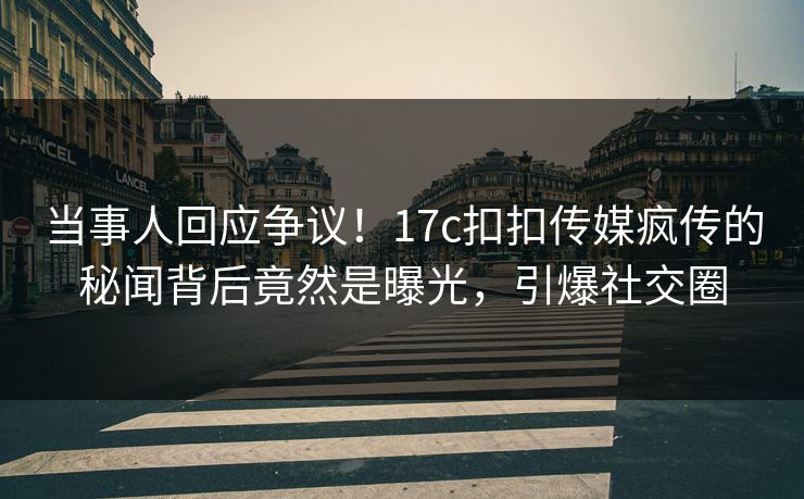 当事人回应争议！17c扣扣传媒疯传的秘闻背后竟然是曝光，引爆社交圈