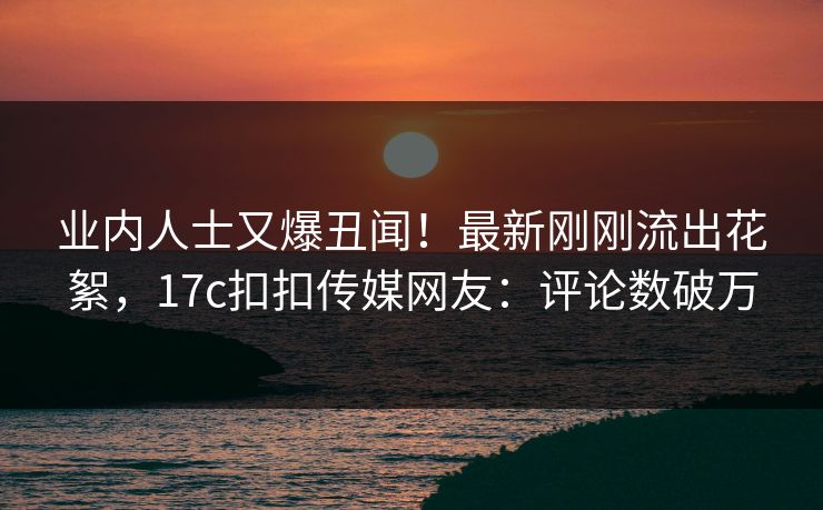 业内人士又爆丑闻！最新刚刚流出花絮，17c扣扣传媒网友：评论数破万