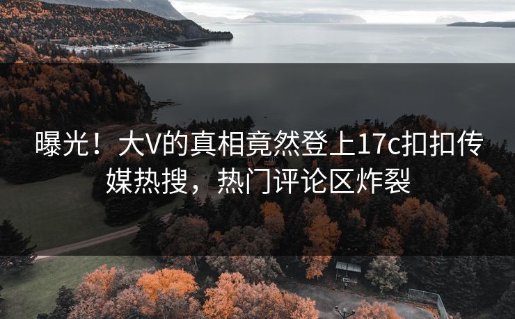 曝光！大V的真相竟然登上17c扣扣传媒热搜，热门评论区炸裂