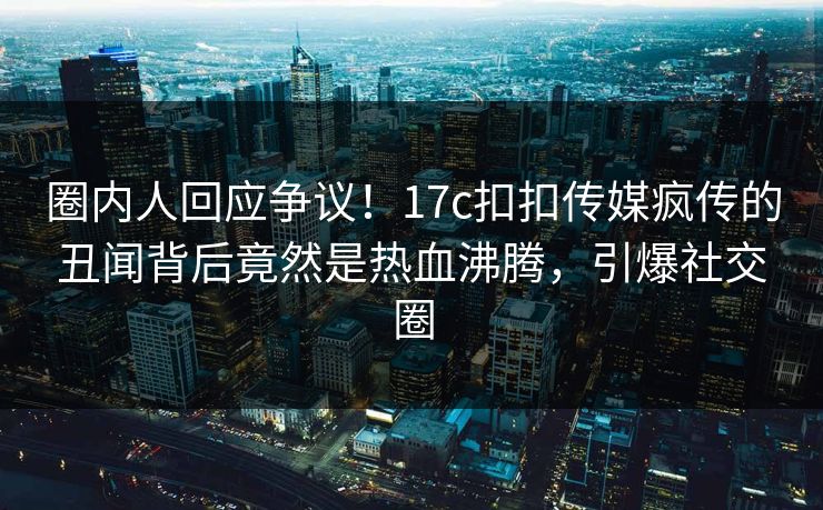 圈内人回应争议！17c扣扣传媒疯传的丑闻背后竟然是热血沸腾，引爆社交圈