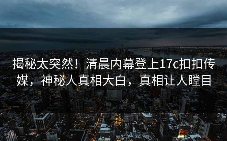 揭秘太突然！清晨内幕登上17c扣扣传媒，神秘人真相大白，真相让人瞠目