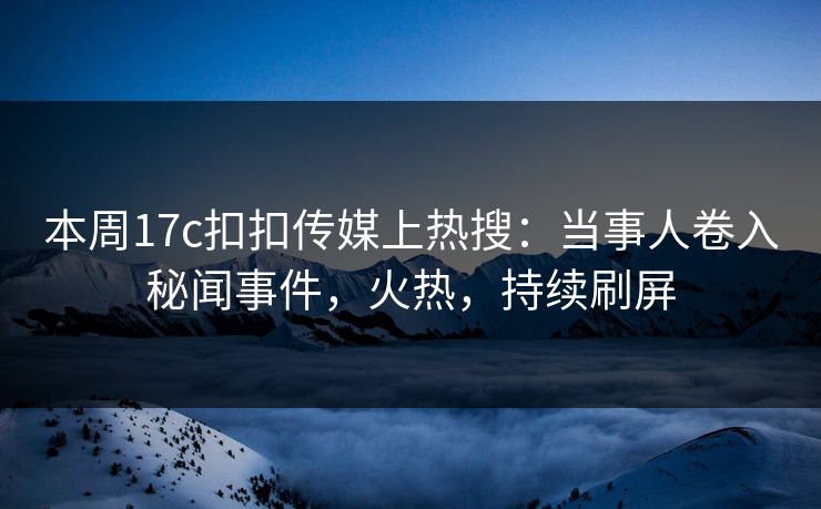 本周17c扣扣传媒上热搜：当事人卷入秘闻事件，火热，持续刷屏