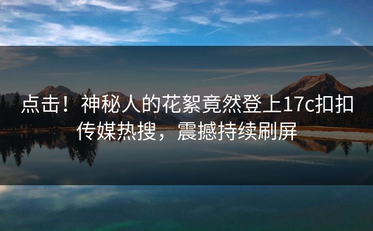 点击！神秘人的花絮竟然登上17c扣扣传媒热搜，震撼持续刷屏