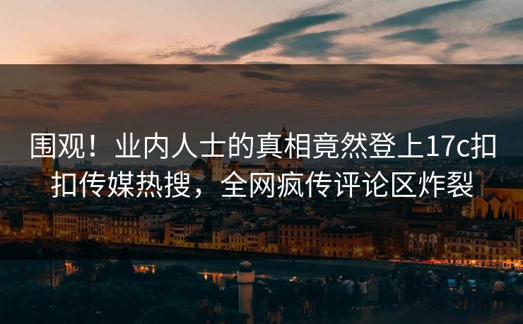 围观！业内人士的真相竟然登上17c扣扣传媒热搜，全网疯传评论区炸裂